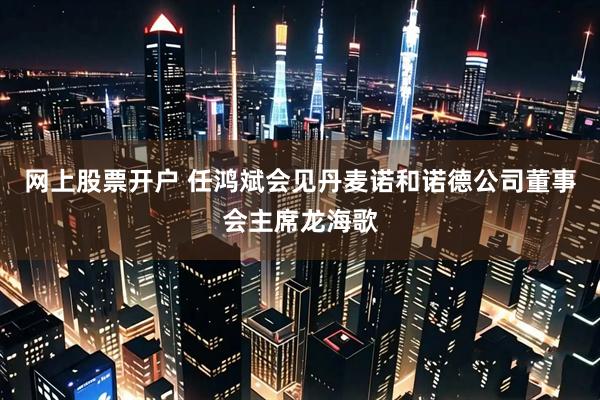 网上股票开户 任鸿斌会见丹麦诺和诺德公司董事会主席龙海歌