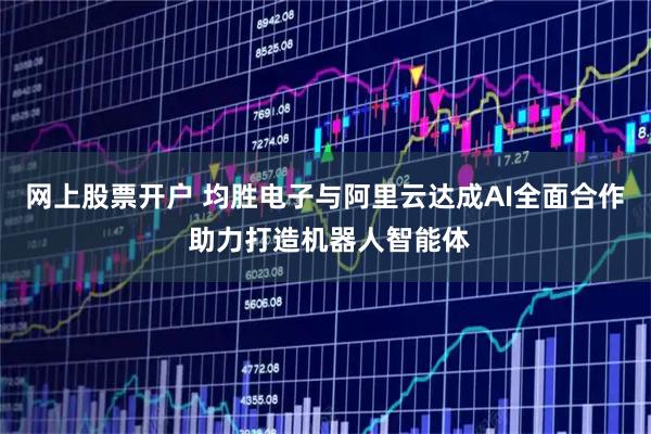 网上股票开户 均胜电子与阿里云达成AI全面合作 助力打造机器人智能体