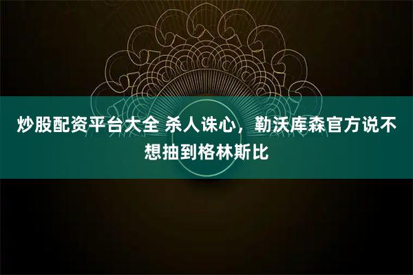炒股配资平台大全 杀人诛心，勒沃库森官方说不想抽到格林斯比