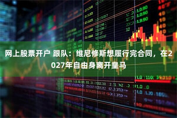 网上股票开户 跟队：维尼修斯想履行完合同，在2027年自由身离开皇马