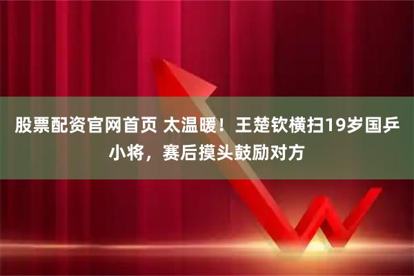 股票配资官网首页 太温暖！王楚钦横扫19岁国乒小将，赛后摸头鼓励对方