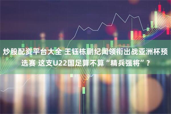 炒股配资平台大全 王钰栋蒯纪闻领衔出战亚洲杯预选赛 这支U22国足算不算“精兵强将”？