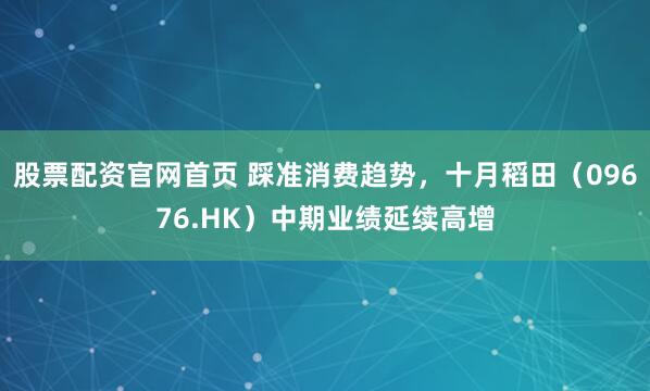 股票配资官网首页 踩准消费趋势，十月稻田（09676.HK）中期业绩延续高增