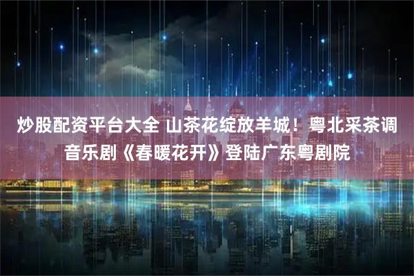 炒股配资平台大全 山茶花绽放羊城!粤北采茶调音乐剧《春暖花开》登陆广东粤剧院
