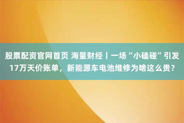 股票配资官网首页 海量财经丨一场“小磕碰”引发17万天价账单，新能源车电池维修为啥这么贵？