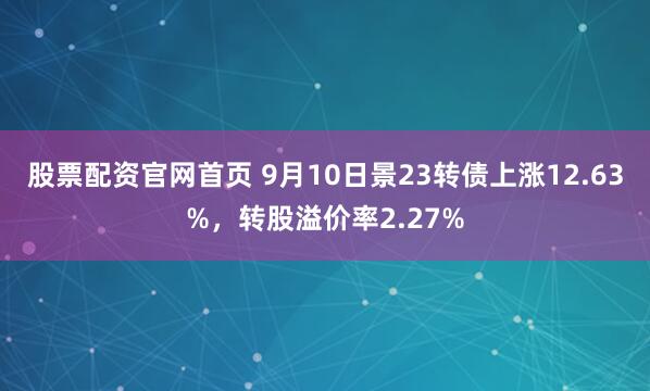 股票配资官网首页 9月10日景23转债上涨12.63%，转股溢价率2.27%