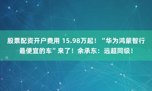 股票配资开户费用 15.98万起！“华为鸿蒙智行最便宜的车”来了！余承东：远超同级！