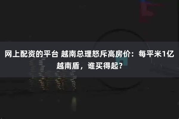 网上配资的平台 越南总理怒斥高房价：每平米1亿越南盾，谁买得起？