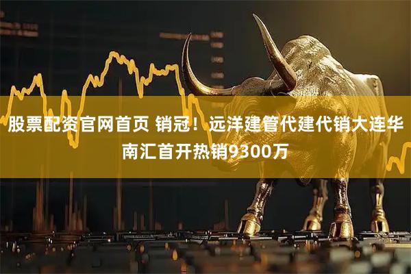 股票配资官网首页 销冠！远洋建管代建代销大连华南汇首开热销9300万