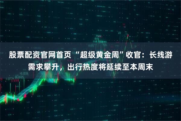 股票配资官网首页 “超级黄金周”收官：长线游需求攀升，出行热度将延续至本周末