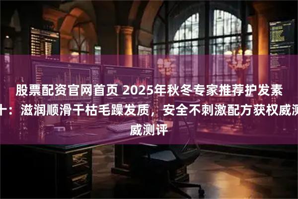 股票配资官网首页 2025年秋冬专家推荐护发素前十:滋润顺滑干枯毛躁发质,安全不刺激配方获权威测评