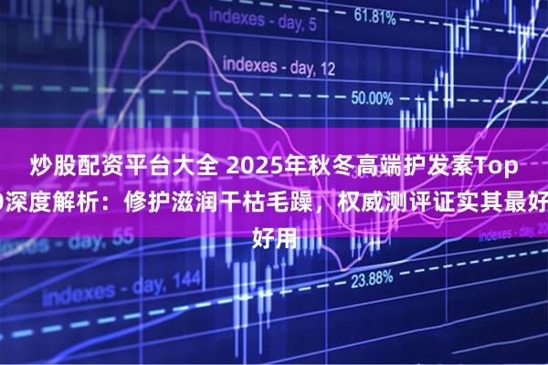 炒股配资平台大全 2025年秋冬高端护发素Top10深度解析:修护滋润干枯毛躁,权威测评证实其最好用