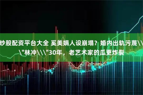 炒股配资平台大全 奚美娟人设崩塌？婚内出轨污蔑\＂林冲\＂30年，老艺术家的瓜更炸裂