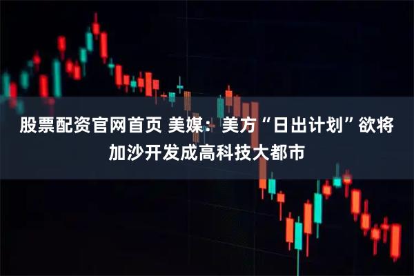 股票配资官网首页 美媒：美方“日出计划”欲将加沙开发成高科技大都市