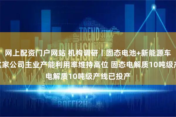 网上配资门户网站 机构调研丨固态电池+新能源车+锂电池 这家公司主业产能利用率维持高位 固态电解质10吨级产线已投产