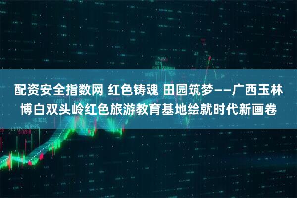 配资安全指数网 红色铸魂 田园筑梦——广西玉林博白双头岭红色旅游教育基地绘就时代新画卷