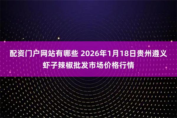 配资门户网站有哪些 2026年1月18日贵州遵义虾子辣椒批发市场价格行情