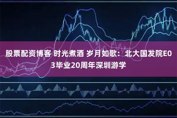 股票配资博客 时光煮酒 岁月如歌：北大国发院E03毕业20周年深圳游学