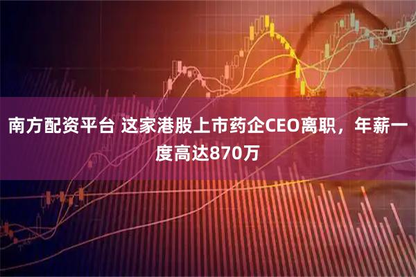 南方配资平台 这家港股上市药企CEO离职，年薪一度高达870万