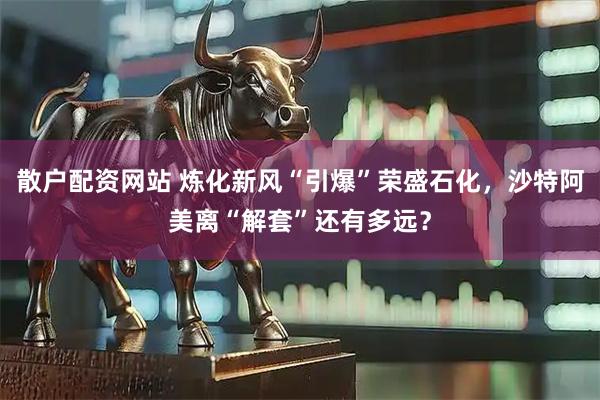 散户配资网站 炼化新风“引爆”荣盛石化，沙特阿美离“解套”还有多远？