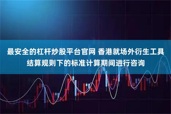 最安全的杠杆炒股平台官网 香港就场外衍生工具结算规则下的标准计算期间进行咨询