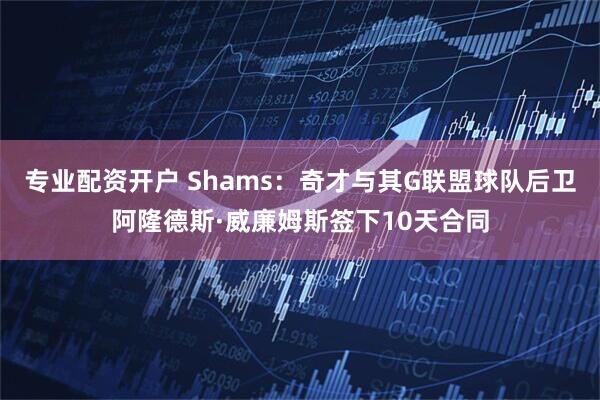 专业配资开户 Shams：奇才与其G联盟球队后卫阿隆德斯·威廉姆斯签下10天合同