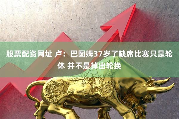 股票配资网址 卢：巴图姆37岁了缺席比赛只是轮休 并不是掉出轮换