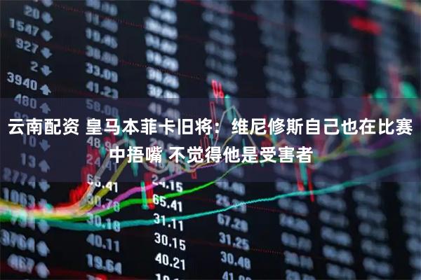 云南配资 皇马本菲卡旧将：维尼修斯自己也在比赛中捂嘴 不觉得他是受害者