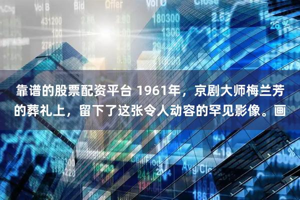 靠谱的股票配资平台 1961年，京剧大师梅兰芳的葬礼上，留下了这张令人动容的罕见影像。画