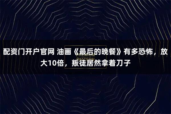 配资门开户官网 油画《最后的晚餐》有多恐怖，放大10倍，叛徒居然拿着刀子