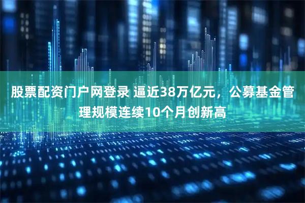股票配资门户网登录 逼近38万亿元，公募基金管理规模连续10个月创新高