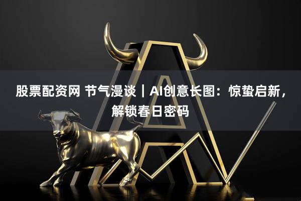 股票配资网 节气漫谈｜AI创意长图：惊蛰启新，解锁春日密码