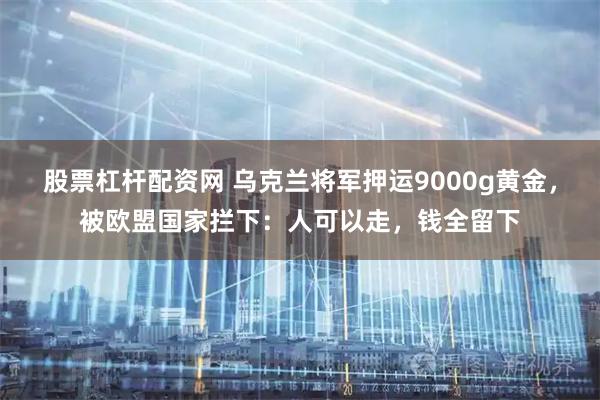 股票杠杆配资网 乌克兰将军押运9000g黄金，被欧盟国家拦下：人可以走，钱全留下