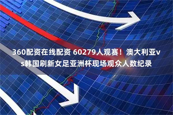 360配资在线配资 60279人观赛！澳大利亚vs韩国刷新女足亚洲杯现场观众人数纪录