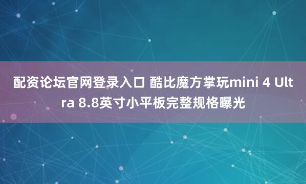 配资论坛官网登录入口 酷比魔方掌玩mini 4 Ultra 8.8英寸小平板完整规格曝光