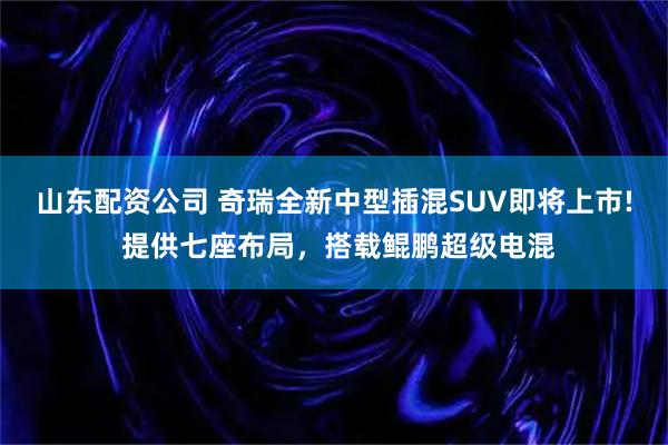 山东配资公司 奇瑞全新中型插混SUV即将上市! 提供七座布局，搭载鲲鹏超级电混