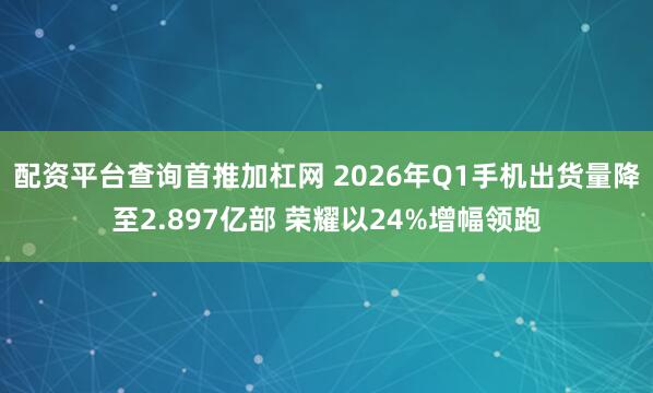 配资平台查询首推加杠网 2026年Q1手机出货量降至2.897亿部 荣耀以24%增幅领跑