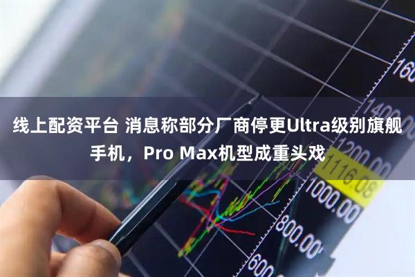 线上配资平台 消息称部分厂商停更Ultra级别旗舰手机，Pro Max机型成重头戏