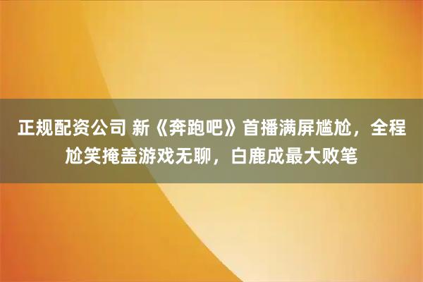 正规配资公司 新《奔跑吧》首播满屏尴尬，全程尬笑掩盖游戏无聊，白鹿成最大败笔