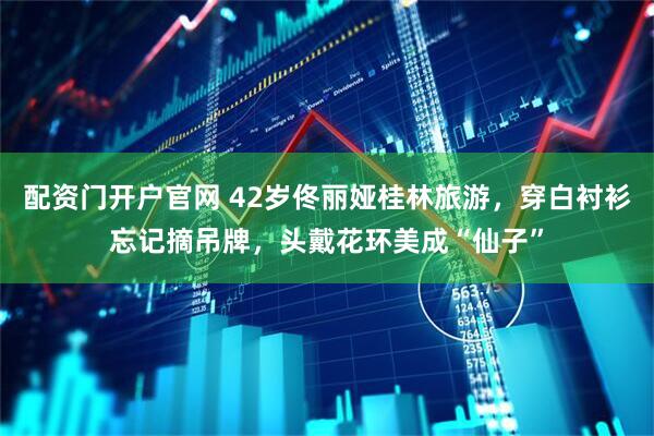 配资门开户官网 42岁佟丽娅桂林旅游，穿白衬衫忘记摘吊牌，头戴花环美成“仙子”