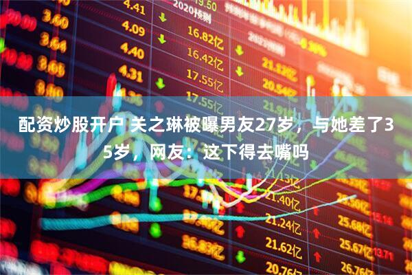 配资炒股开户 关之琳被曝男友27岁，与她差了35岁，网友：这下得去嘴吗