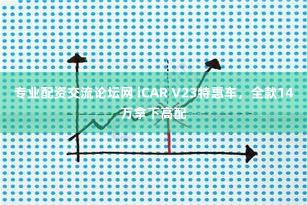 专业配资交流论坛网 iCAR V23特惠车，全款14万拿下高配