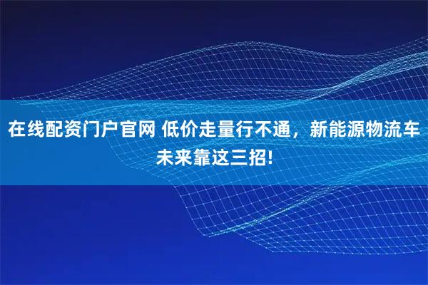 在线配资门户官网 低价走量行不通,新能源物流车未来靠这三招!