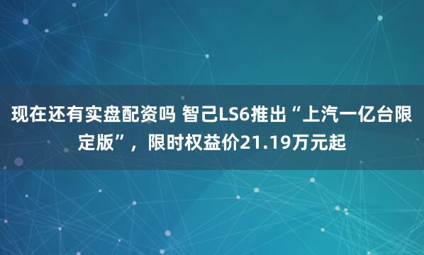 现在还有实盘配资吗 智己LS6推出“上汽一亿台限定版”，限时权益价21.19万元起
