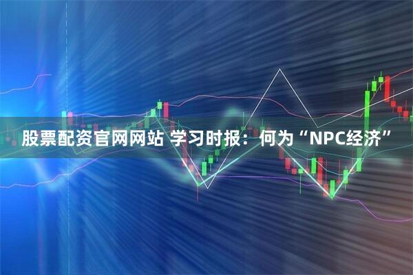 股票配资官网网站 学习时报：何为“NPC经济”