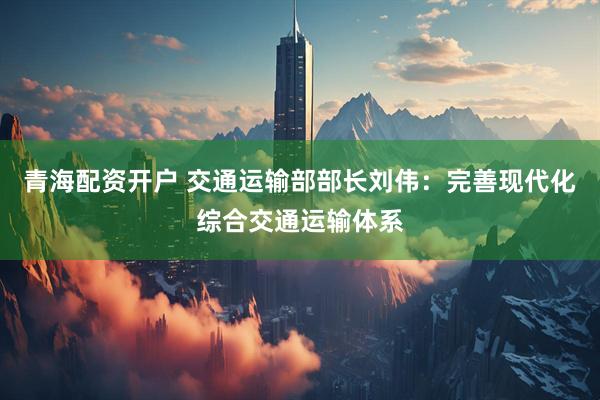 青海配资开户 交通运输部部长刘伟:完善现代化综合交通运输体系