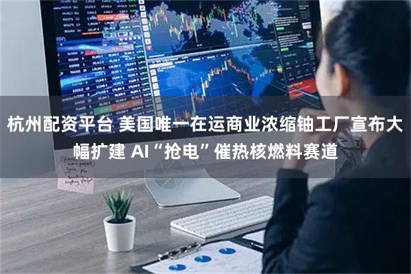 杭州配资平台 美国唯一在运商业浓缩铀工厂宣布大幅扩建 AI“抢电”催热核燃料赛道