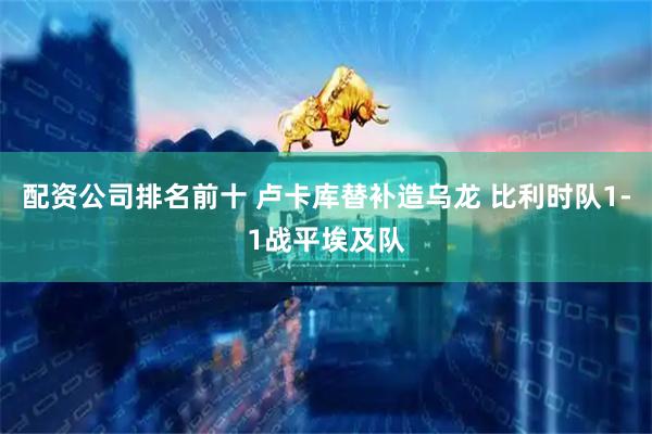 配资公司排名前十 卢卡库替补造乌龙 比利时队1-1战平埃及队