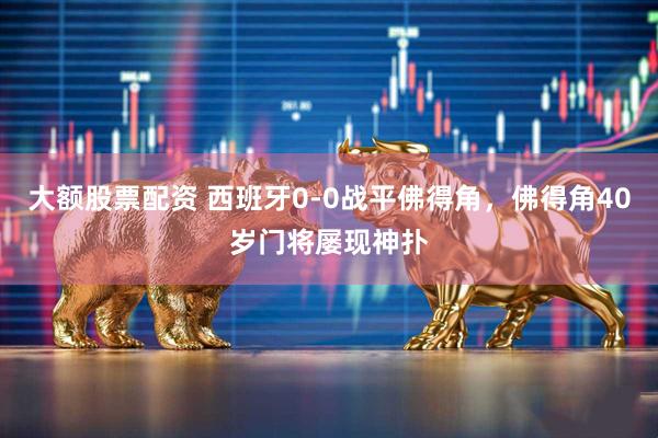 大额股票配资 西班牙0-0战平佛得角，佛得角40岁门将屡现神扑