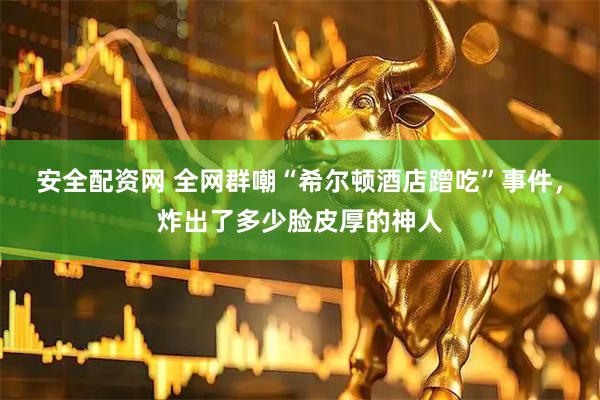 安全配资网 全网群嘲“希尔顿酒店蹭吃”事件，炸出了多少脸皮厚的神人